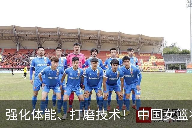 强化体能、打磨技术！ 中国女篮将迎实战检验