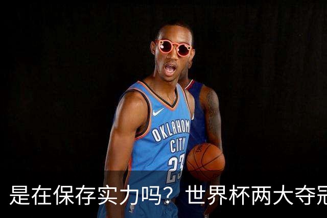 是在保存实力吗？世界杯两大夺冠热门热身赛同时“翻车”