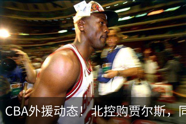 CBA外援动态！北控购贾尔斯，同曦签双能卫小外，北京有意桑普森